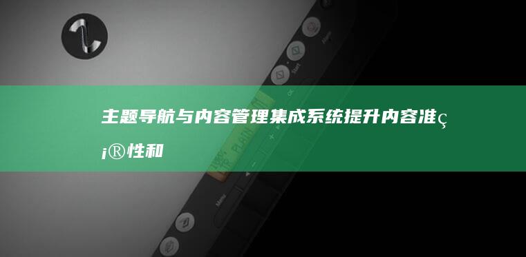 主题导航与内容管理：集成系统提升内容准确性和可维护性 (导航主题风格)